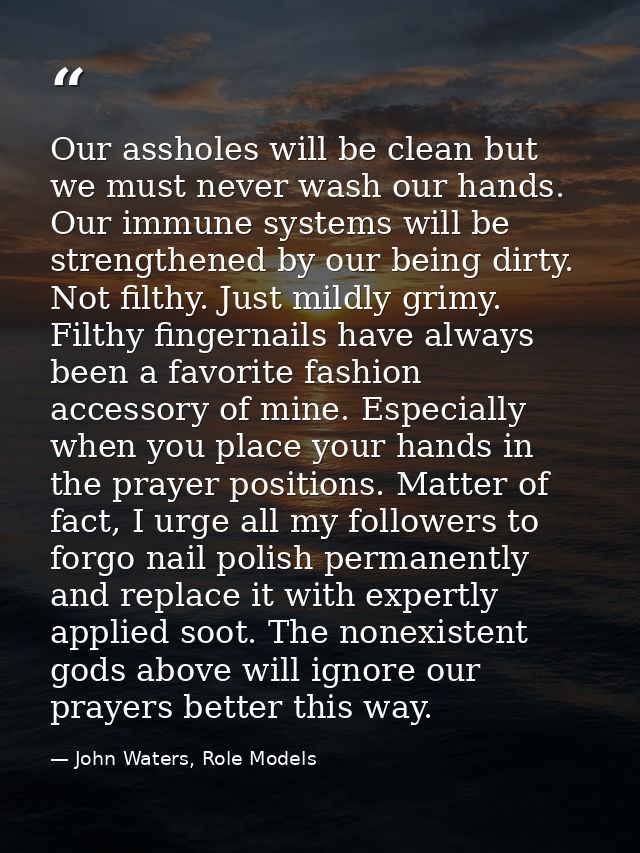 Our assholes will be clean but we must never wash our hands. Our immune systems will be strengthened by our being dirty. — John Waters, Role Models