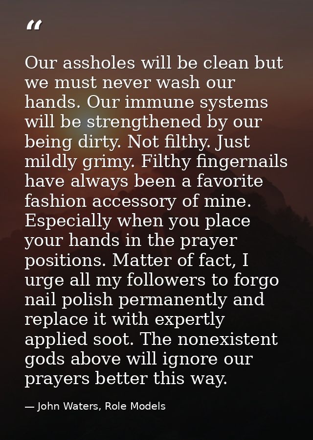 Our assholes will be clean but we must never wash our hands. Our immune systems will be strengthened by our being dirty. — John Waters, Role Models