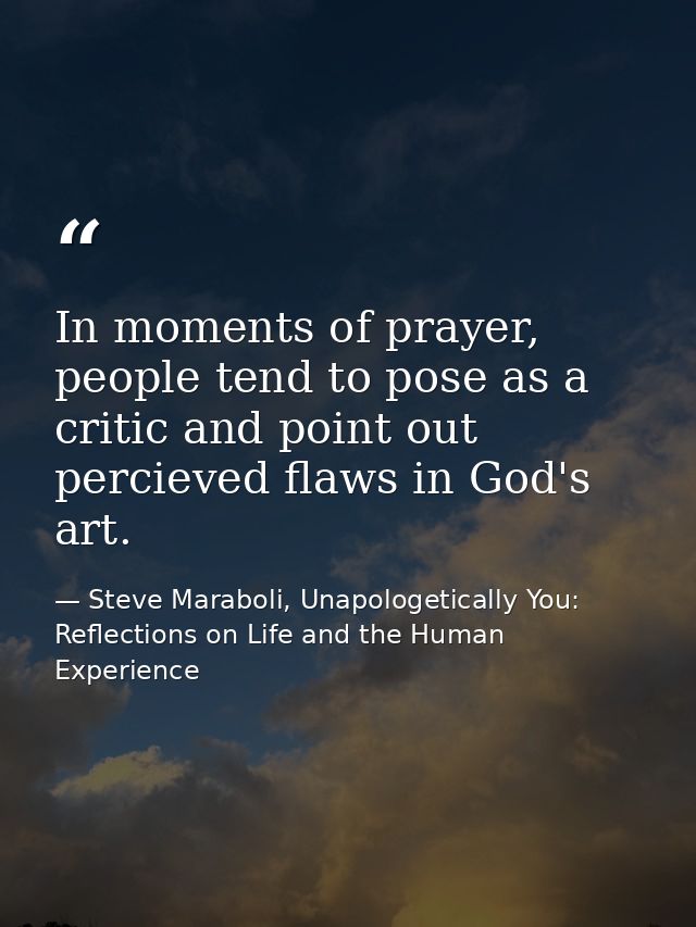 In moments of prayer, people tend to pose as a critic and point out percieved flaws in God's art. — Steve Maraboli, Unapologetically You: Reflections on Life and the Human Experience