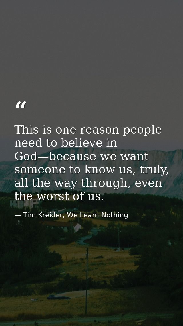 This is one reason people need to believe in God—because we want someone to know us, truly, all the way through, even th — Tim Kreider, We Learn Nothing