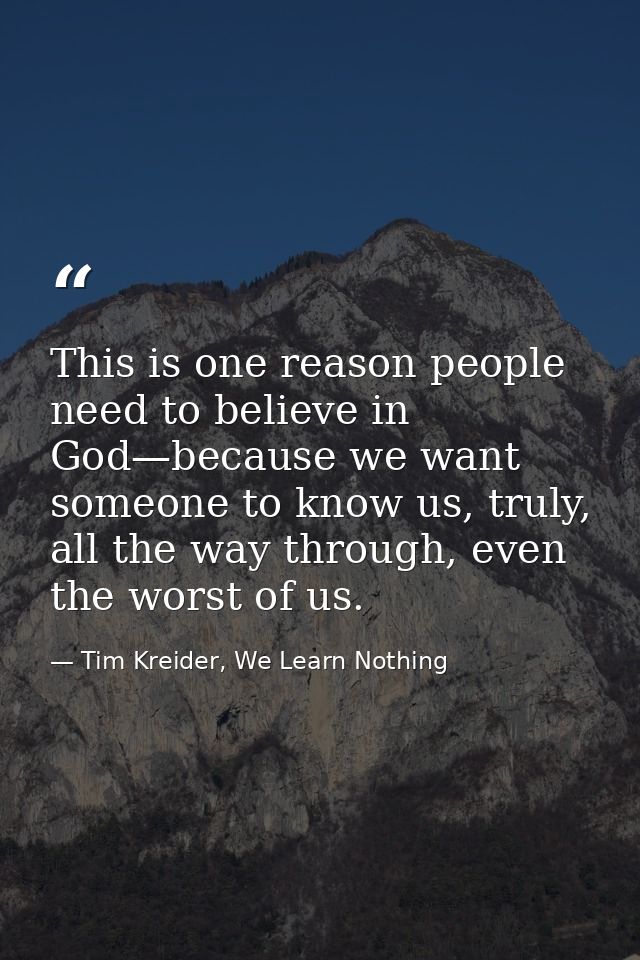This is one reason people need to believe in God—because we want someone to know us, truly, all the way through, even th — Tim Kreider, We Learn Nothing