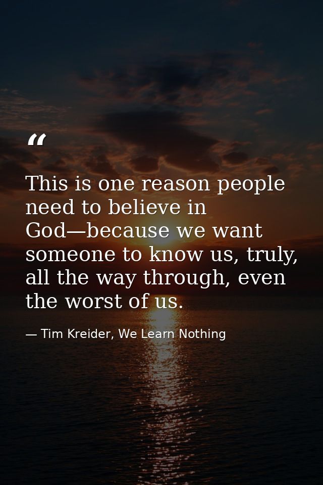 This is one reason people need to believe in God—because we want someone to know us, truly, all the way through, even th — Tim Kreider, We Learn Nothing