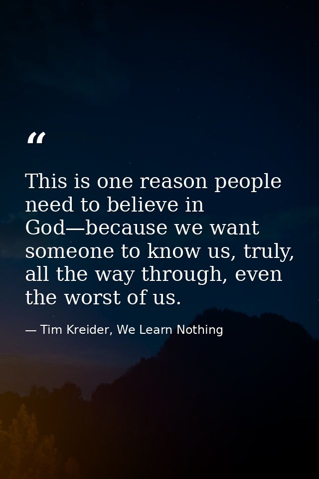 This is one reason people need to believe in God—because we want someone to know us, truly, all the way through, even th — Tim Kreider, We Learn Nothing