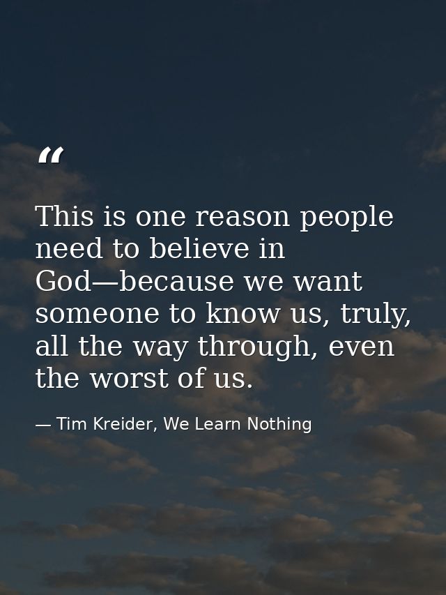 This is one reason people need to believe in God—because we want someone to know us, truly, all the way through, even th — Tim Kreider, We Learn Nothing