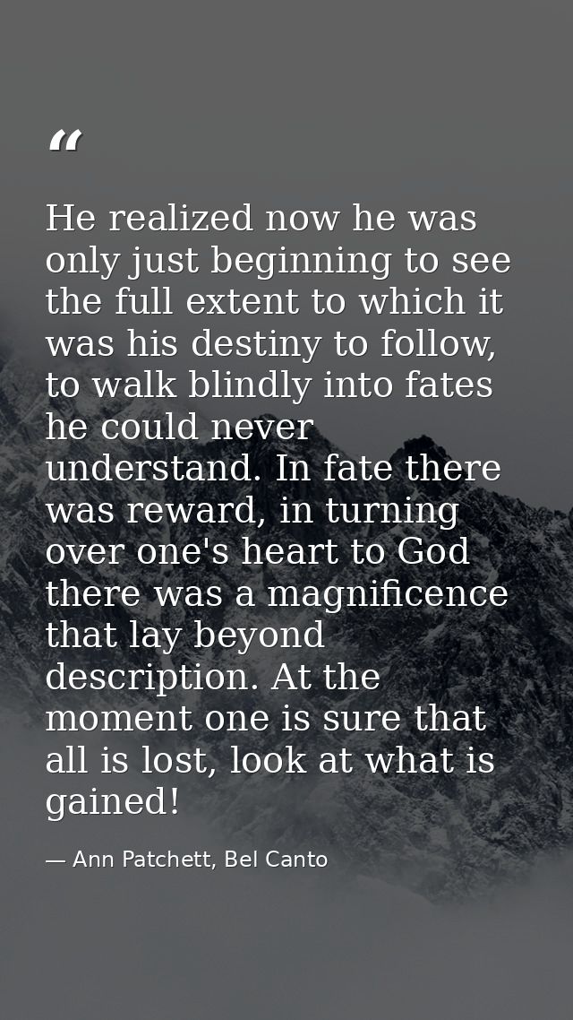 He realized now he was only just beginning to see the full extent to which it was his destiny to follow, to walk blindly — Ann Patchett, Bel Canto