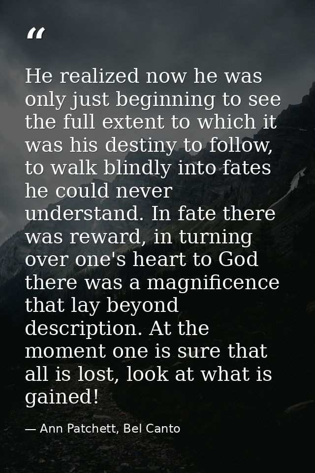 He realized now he was only just beginning to see the full extent to which it was his destiny to follow, to walk blindly — Ann Patchett, Bel Canto