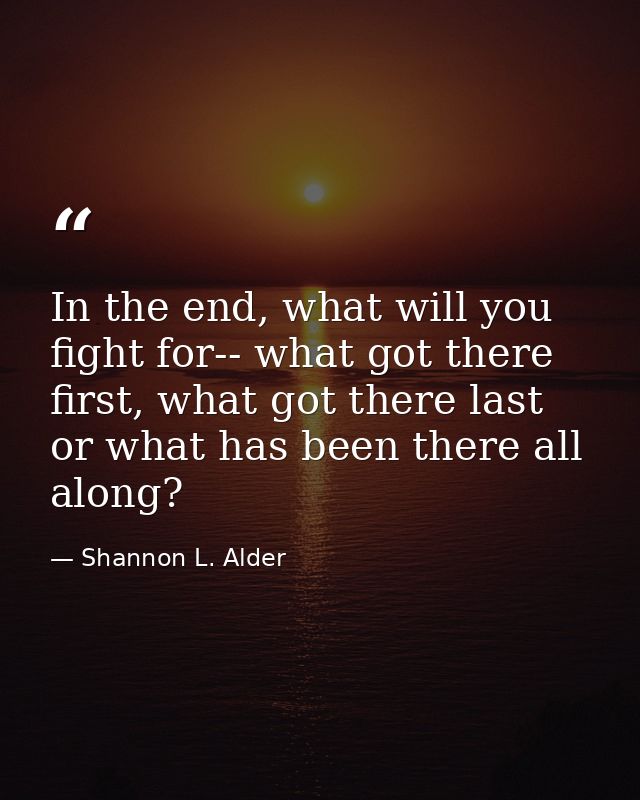 In the end, what will you fight for-- what got there first, what got there last or what has been there all along? — Shannon L. Alder