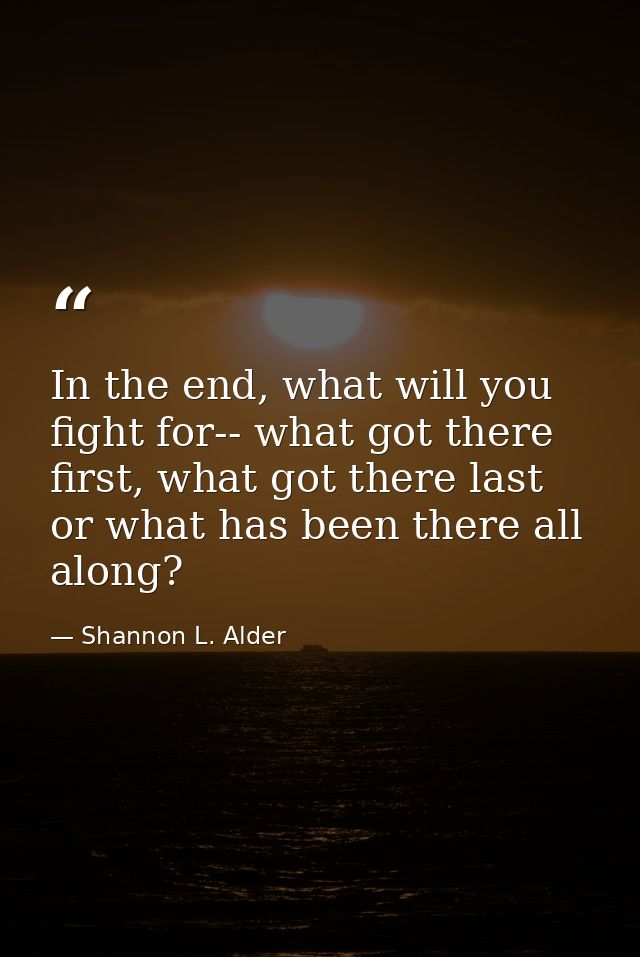 In the end, what will you fight for-- what got there first, what got there last or what has been there all along? — Shannon L. Alder