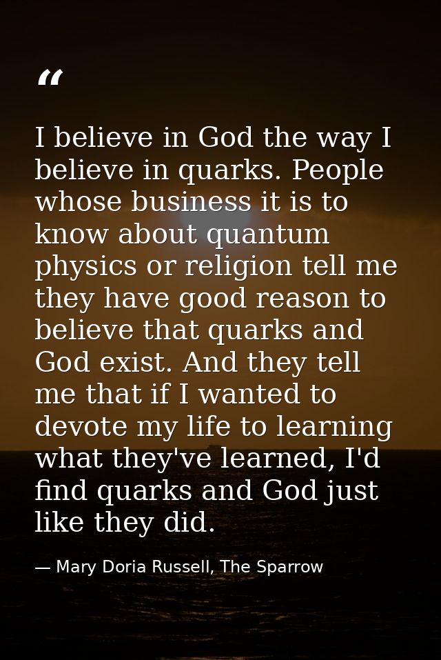 I believe in God the way I believe in quarks. People whose business it is to know about quantum physics or religion tell — Mary Doria Russell, The Sparrow