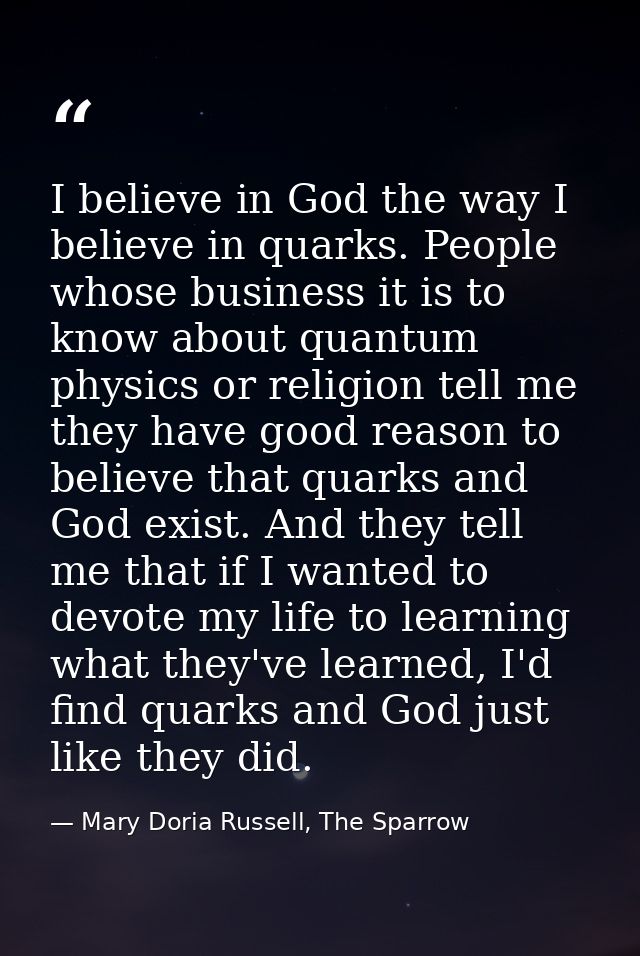 I believe in God the way I believe in quarks. People whose business it is to know about quantum physics or religion tell — Mary Doria Russell, The Sparrow