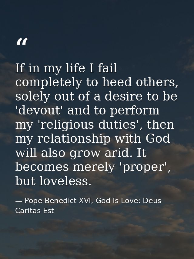 If in my life I fail completely to heed others, solely out of a desire to be 'devout' and to perform my 'religious dutie — Pope Benedict XVI, God Is Love: Deus Caritas Est