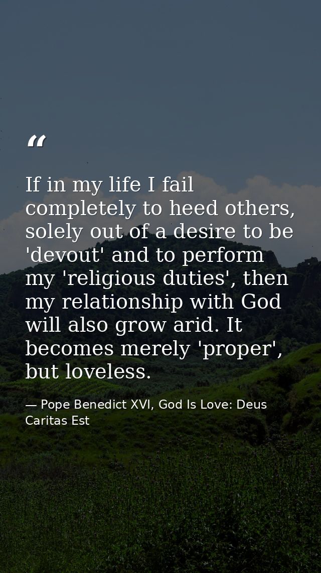 If in my life I fail completely to heed others, solely out of a desire to be 'devout' and to perform my 'religious dutie — Pope Benedict XVI, God Is Love: Deus Caritas Est