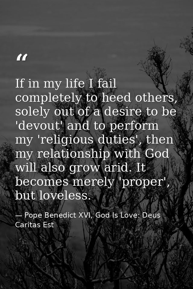 If in my life I fail completely to heed others, solely out of a desire to be 'devout' and to perform my 'religious dutie — Pope Benedict XVI, God Is Love: Deus Caritas Est