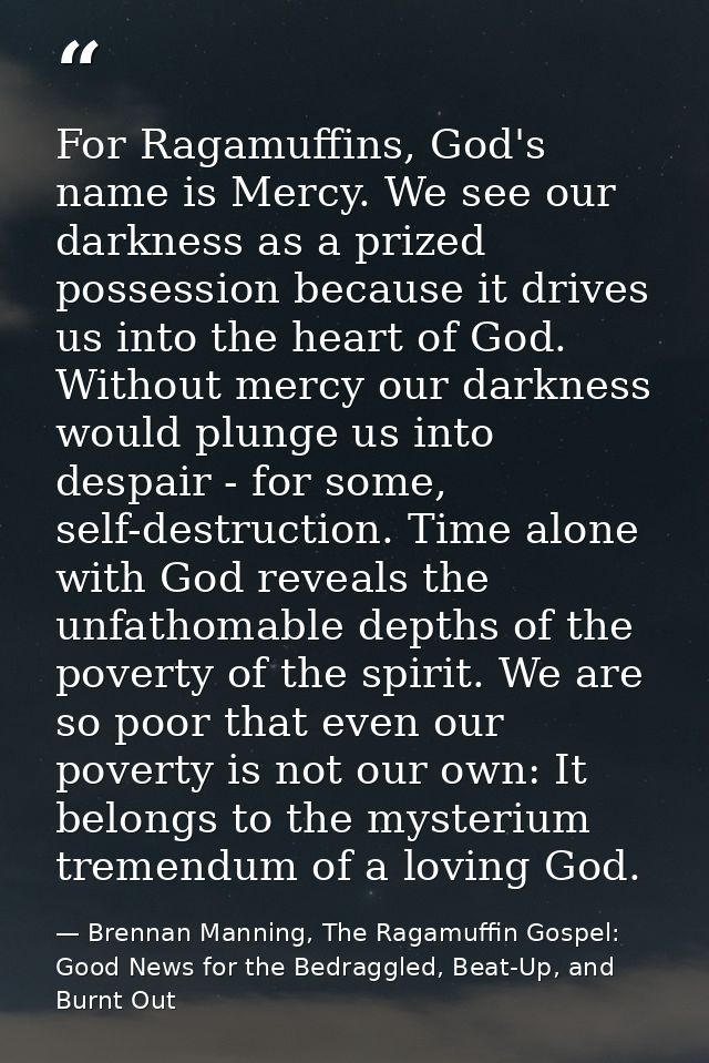 For Ragamuffins, God's name is Mercy. We see our darkness as a prized possession because it drives us into the heart of  — Brennan Manning, The Ragamuffin Gospel: Good News for the Bedraggled, Beat-Up, and Burnt Out