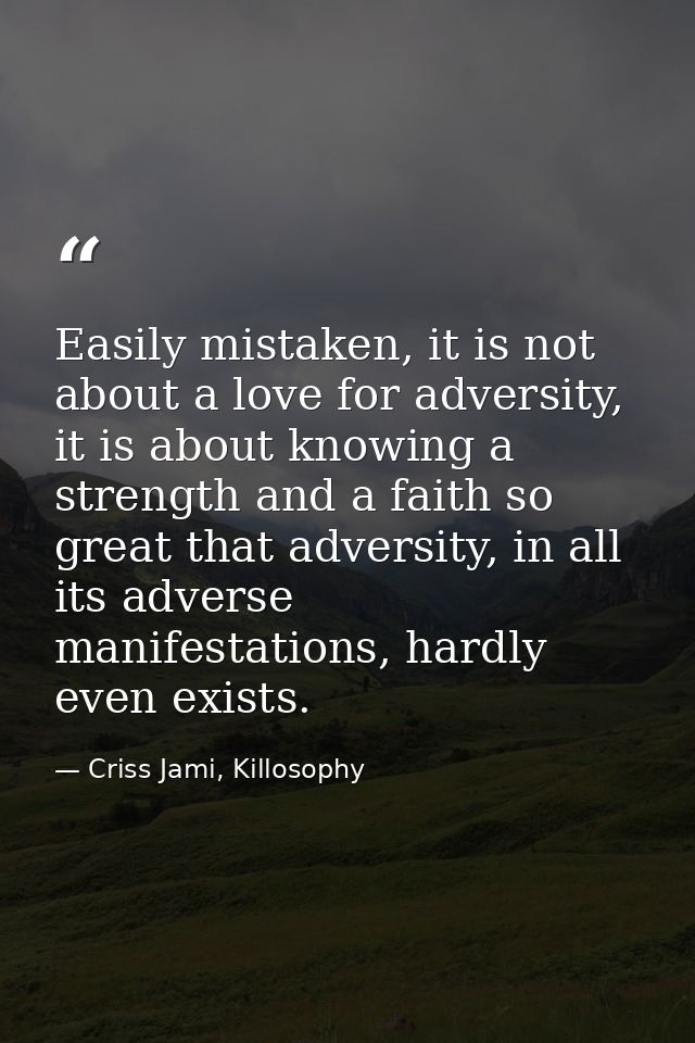 Easily mistaken, it is not about a love for adversity, it is about knowing a strength and a faith so great that adversit — Criss Jami, Killosophy