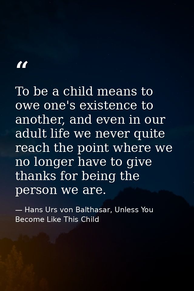 To be a child means to owe one's existence to another, and even in our adult life we never quite reach the point where w — Hans Urs von Balthasar, Unless You Become Like This Child