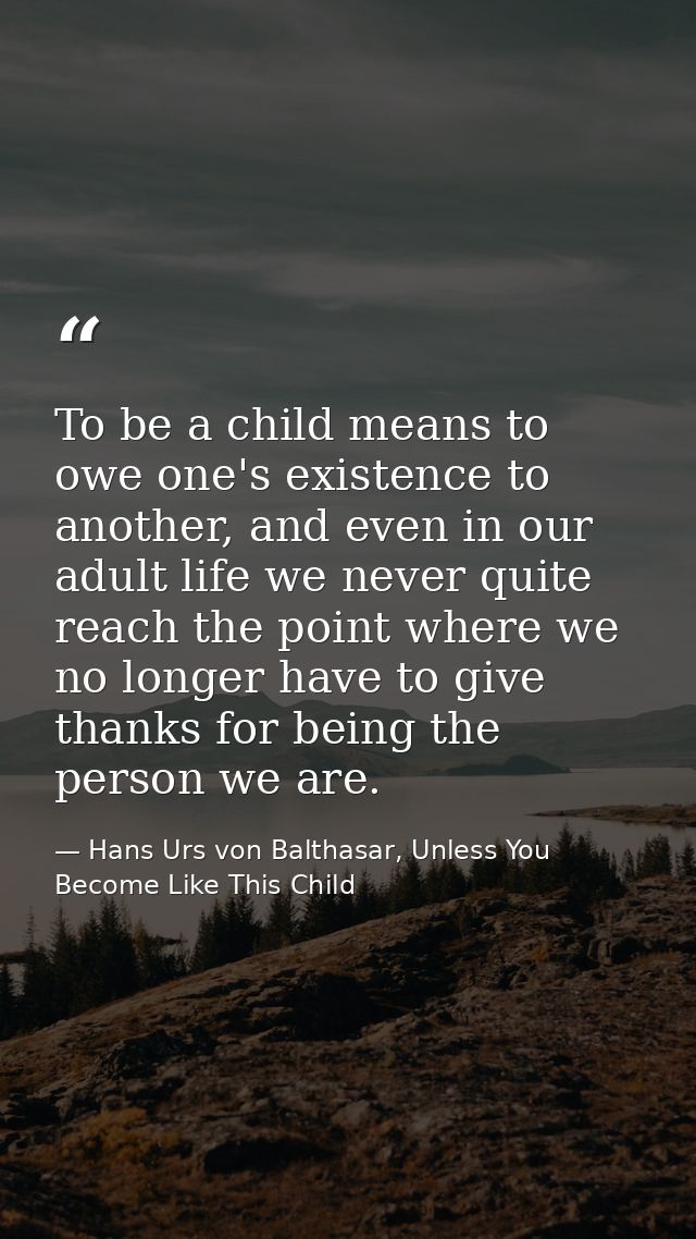 To be a child means to owe one's existence to another, and even in our adult life we never quite reach the point where w — Hans Urs von Balthasar, Unless You Become Like This Child