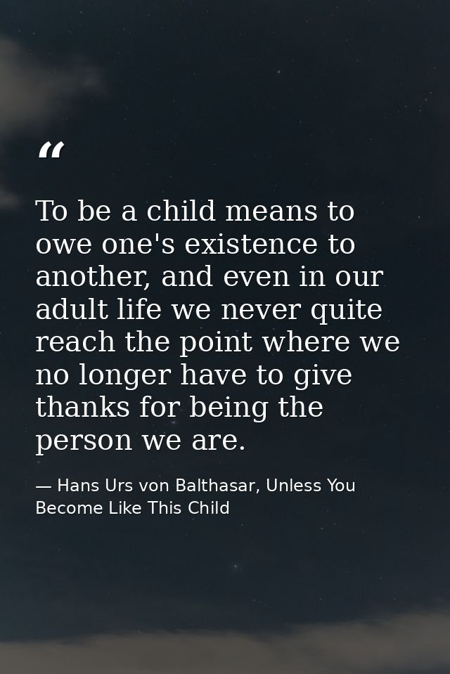 To be a child means to owe one's existence to another, and even in our adult life we never quite reach the point where w — Hans Urs von Balthasar, Unless You Become Like This Child