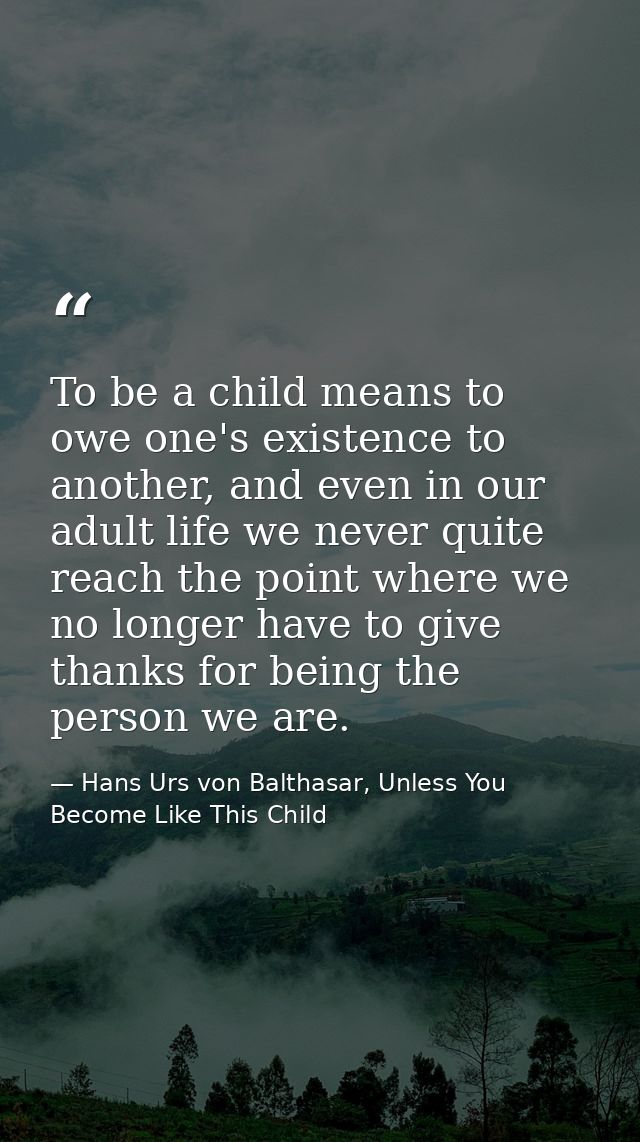 To be a child means to owe one's existence to another, and even in our adult life we never quite reach the point where w — Hans Urs von Balthasar, Unless You Become Like This Child