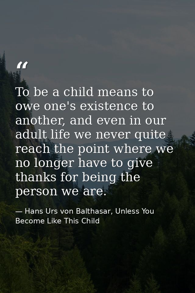 To be a child means to owe one's existence to another, and even in our adult life we never quite reach the point where w — Hans Urs von Balthasar, Unless You Become Like This Child