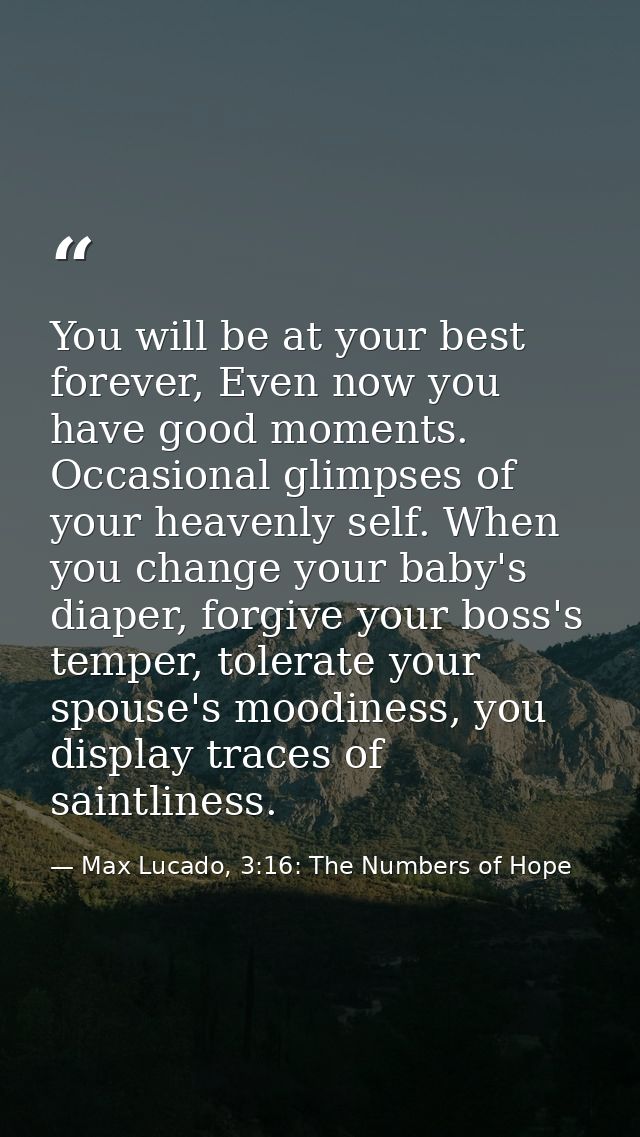 You will be at your best forever, Even now you have good moments. Occasional glimpses of your heavenly self. When you ch — Max Lucado, 3:16: The Numbers of Hope