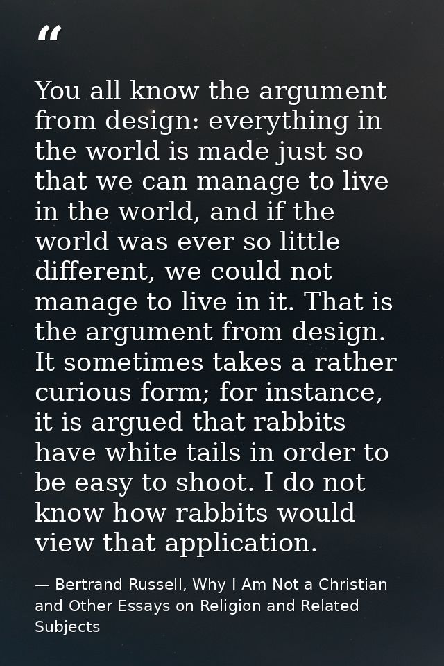 You all know the argument from design: everything in the world is made just so that we can manage to live in the world,  — Bertrand Russell, Why I Am Not a Christian and Other Essays on Religion and Related Subjects