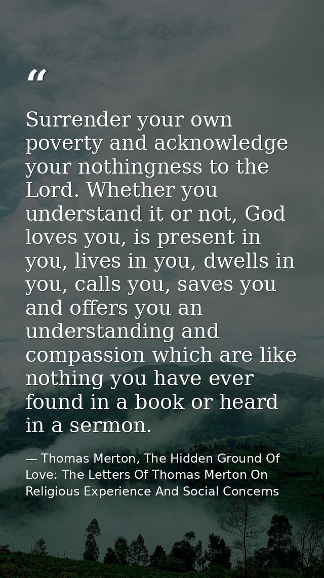 Surrender your own poverty and acknowledge your nothingness to the Lord. Whether you understand it or not, God loves you — Thomas Merton, The Hidden Ground Of Love: The Letters Of Thomas Merton On Religious Experience And Social Concerns