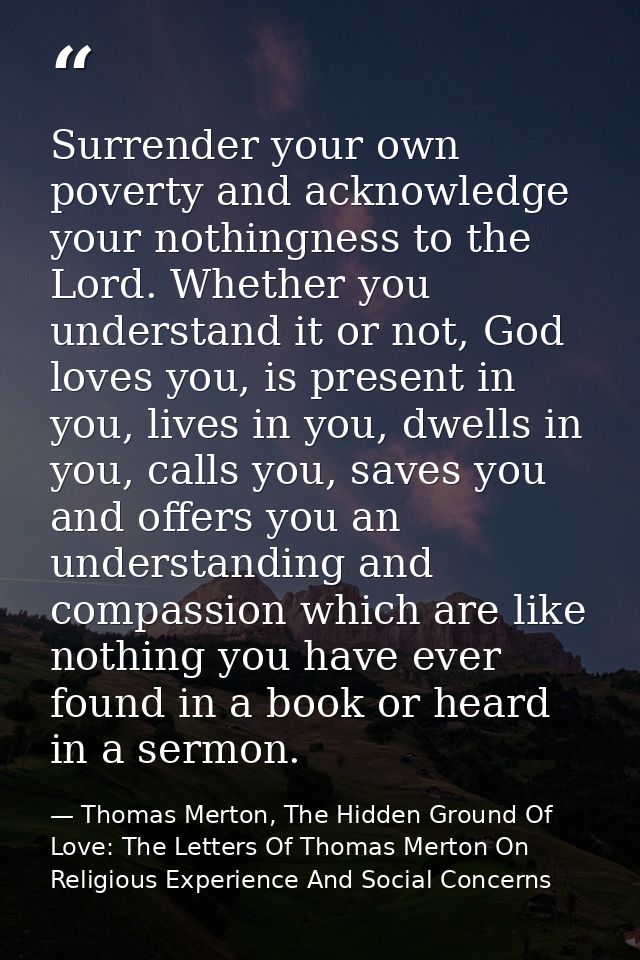 Surrender your own poverty and acknowledge your nothingness to the Lord. Whether you understand it or not, God loves you — Thomas Merton, The Hidden Ground Of Love: The Letters Of Thomas Merton On Religious Experience And Social Concerns