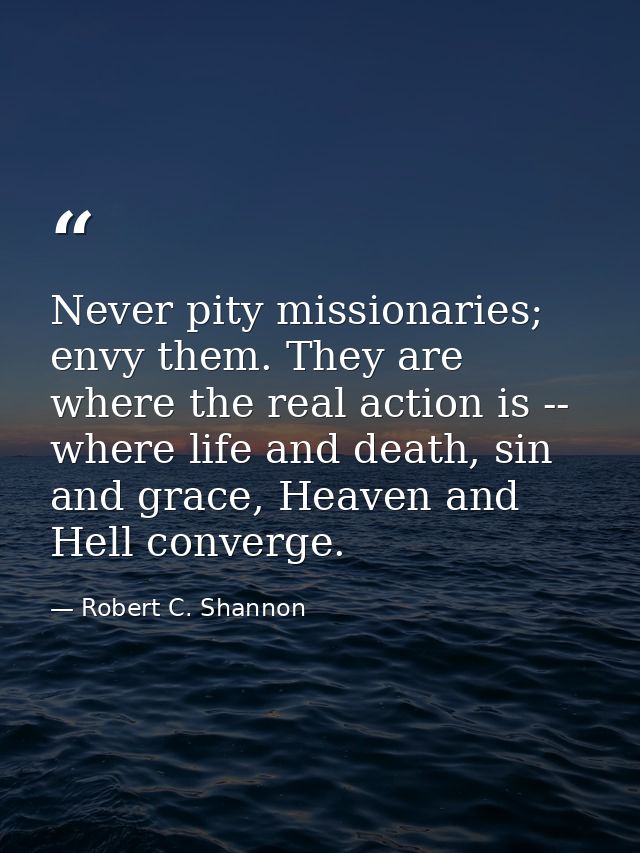 Never pity missionaries; envy them. They are where the real action is -- where life and death, sin and grace, Heaven and — Robert C. Shannon
