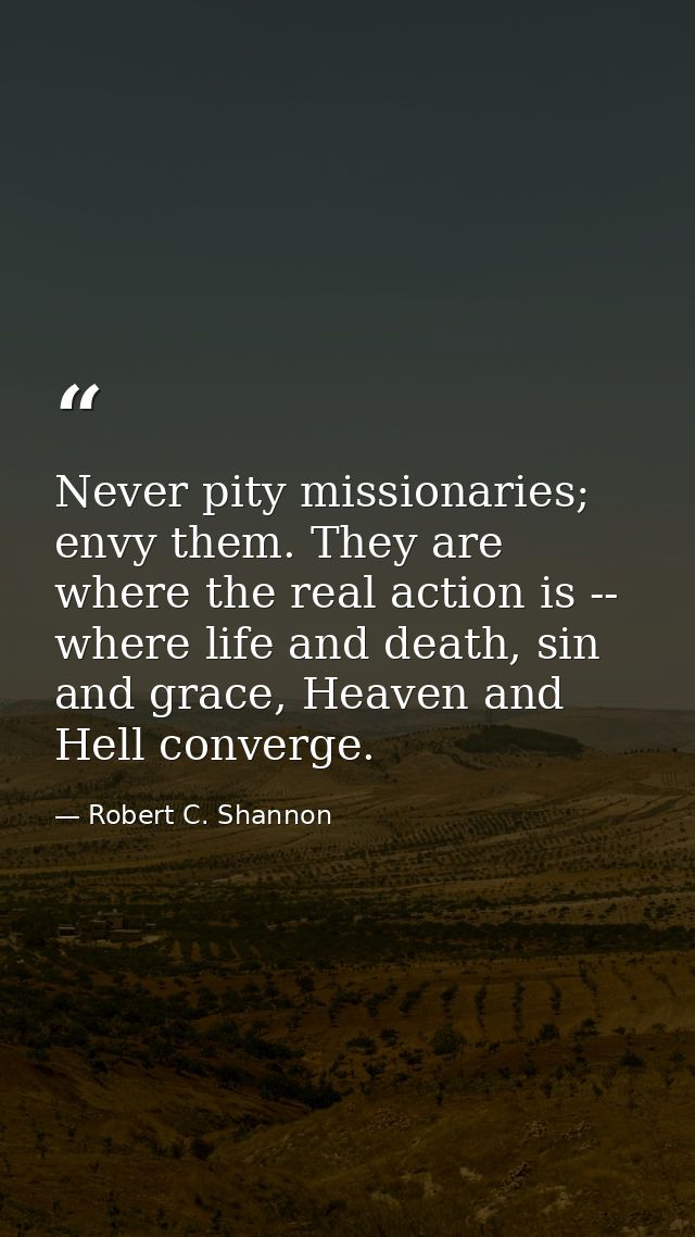 Never pity missionaries; envy them. They are where the real action is -- where life and death, sin and grace, Heaven and — Robert C. Shannon