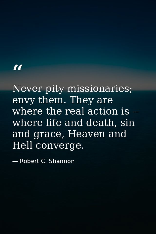 Never pity missionaries; envy them. They are where the real action is -- where life and death, sin and grace, Heaven and — Robert C. Shannon