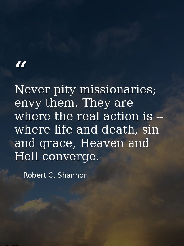 Never pity missionaries; envy them. They are where the real action is -- where life and death, sin and grace, Heaven and — Robert C. Shannon