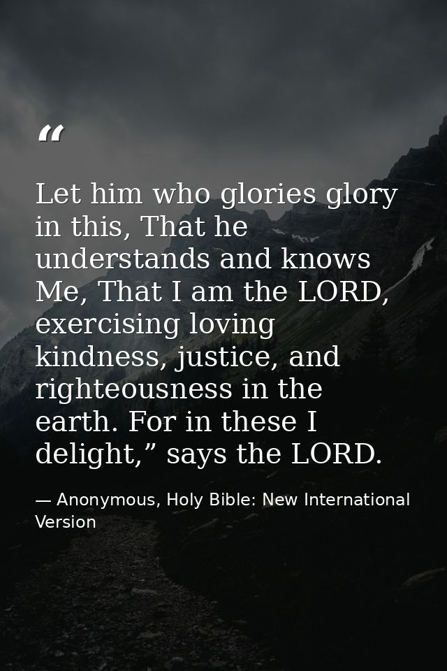Let him who glories glory in this, That he understands and knows Me, That I am the LORD, exercising loving kindness, jus — Anonymous, Holy Bible: New International Version