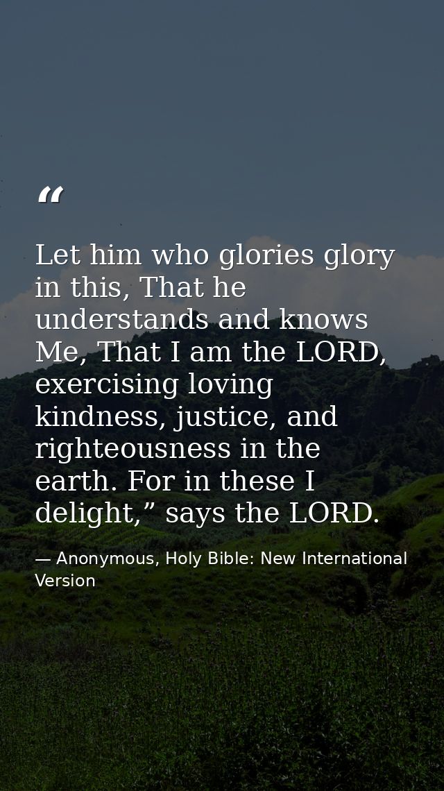 Let him who glories glory in this, That he understands and knows Me, That I am the LORD, exercising loving kindness, jus — Anonymous, Holy Bible: New International Version