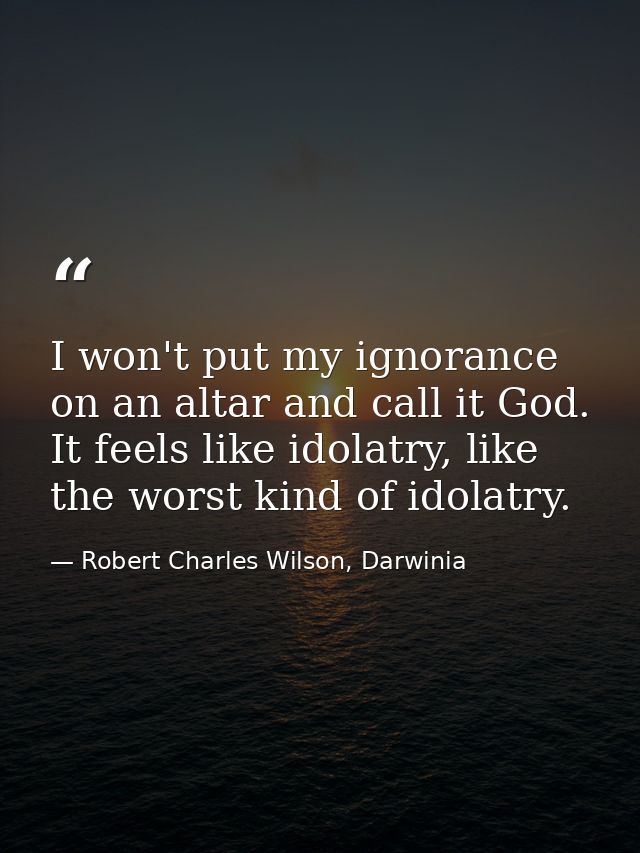 I won't put my ignorance on an altar and call it God. It feels like idolatry, like the worst kind of idolatry. — Robert Charles Wilson, Darwinia