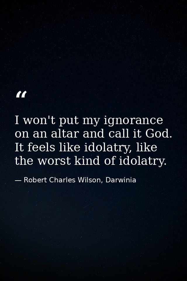 I won't put my ignorance on an altar and call it God. It feels like idolatry, like the worst kind of idolatry. — Robert Charles Wilson, Darwinia