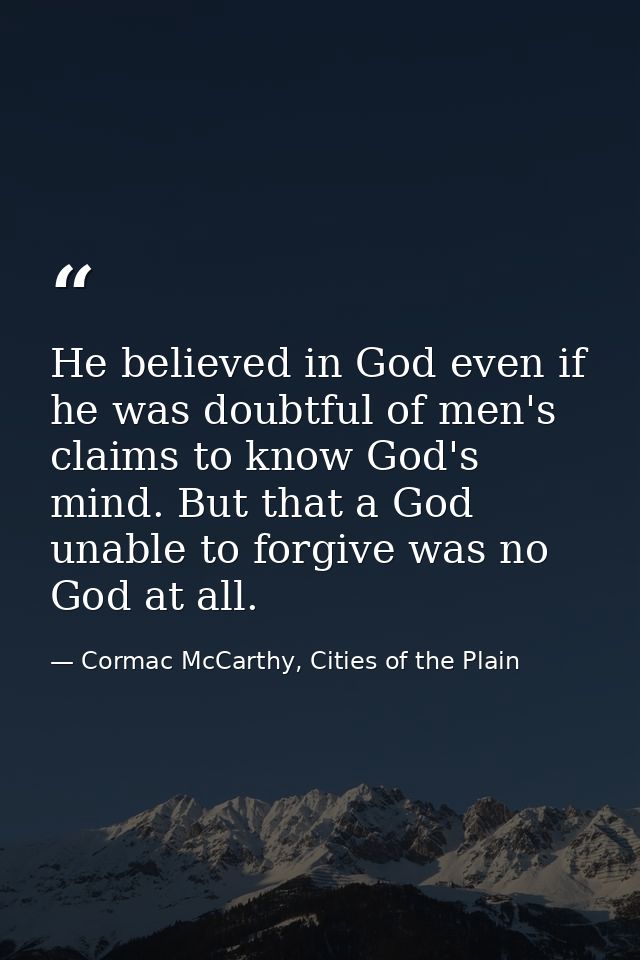 He believed in God even if he was doubtful of men's claims to know God's mind. But that a God unable to forgive was no G — Cormac McCarthy, Cities of the Plain