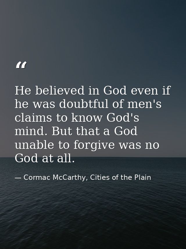 He believed in God even if he was doubtful of men's claims to know God's mind. But that a God unable to forgive was no G — Cormac McCarthy, Cities of the Plain