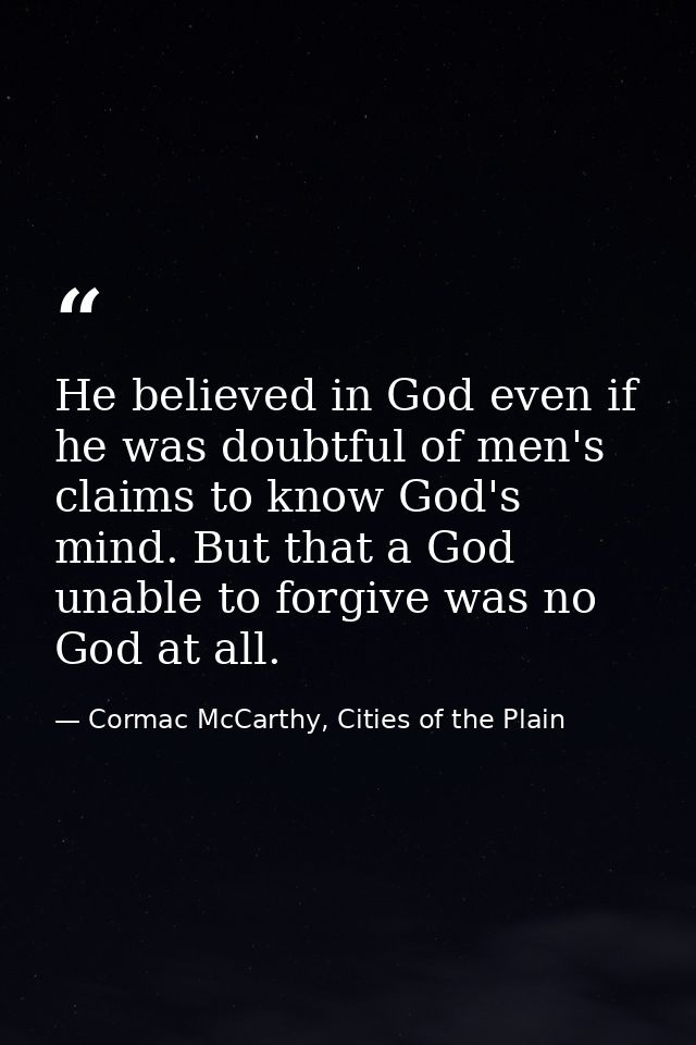 He believed in God even if he was doubtful of men's claims to know God's mind. But that a God unable to forgive was no G — Cormac McCarthy, Cities of the Plain