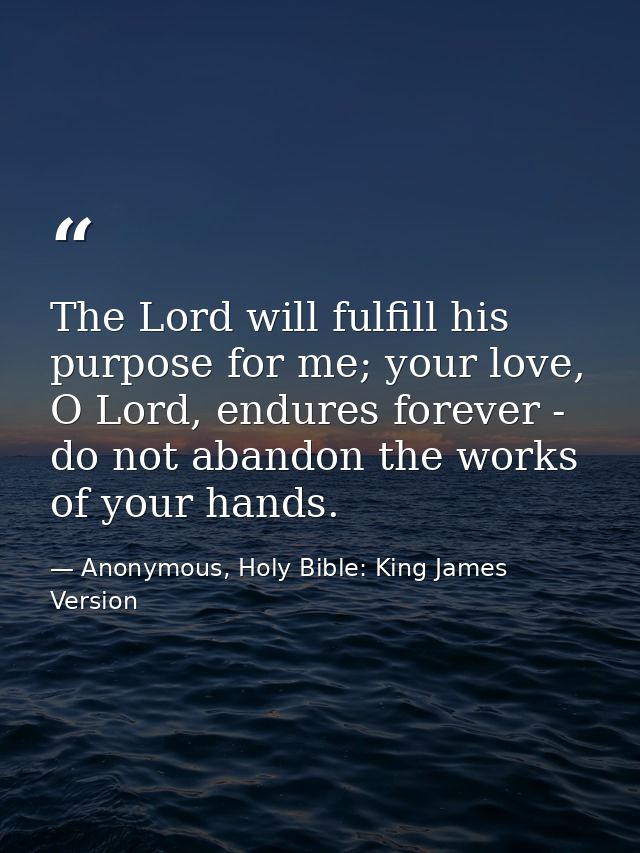 The Lord will fulfill his purpose for me; your love, O Lord, endures forever - do not abandon the works of your hands. — Anonymous, Holy Bible: King James Version