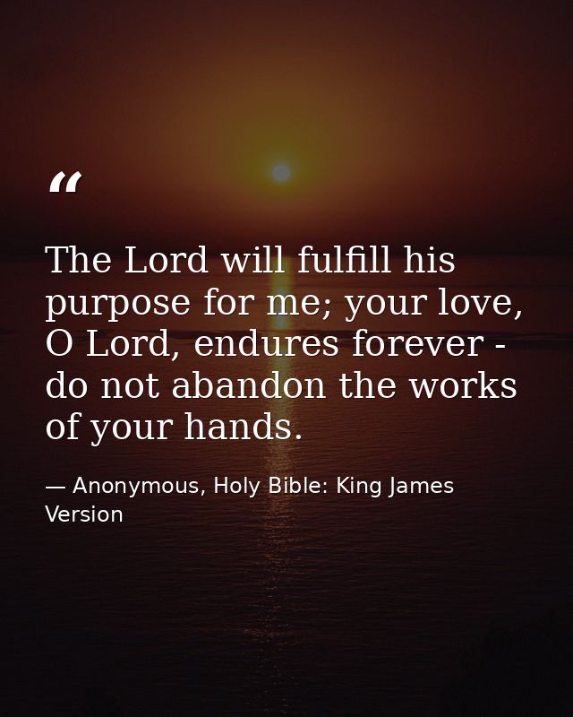 The Lord will fulfill his purpose for me; your love, O Lord, endures forever - do not abandon the works of your hands. — Anonymous, Holy Bible: King James Version