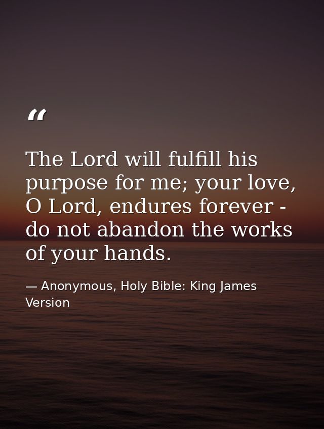 The Lord will fulfill his purpose for me; your love, O Lord, endures forever - do not abandon the works of your hands. — Anonymous, Holy Bible: King James Version