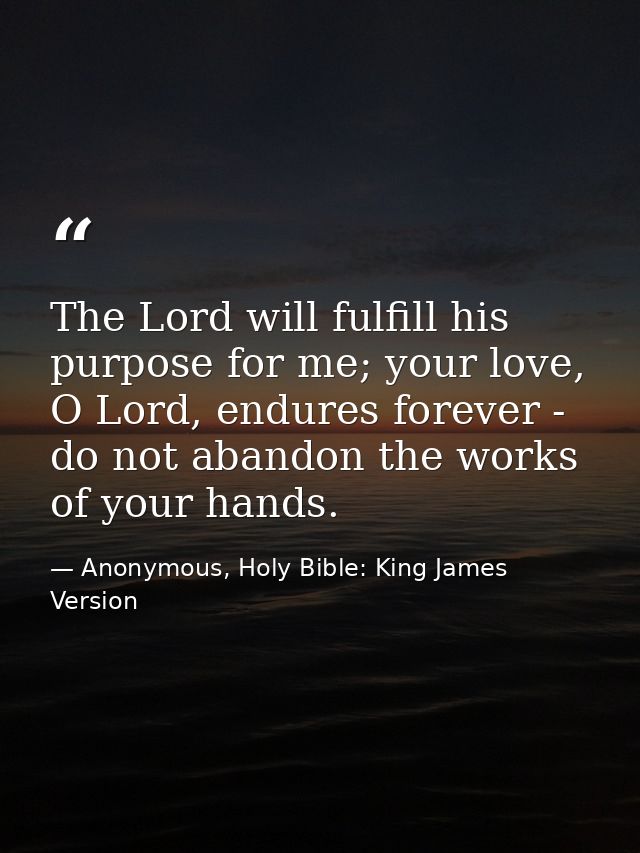 The Lord will fulfill his purpose for me; your love, O Lord, endures forever - do not abandon the works of your hands. — Anonymous, Holy Bible: King James Version