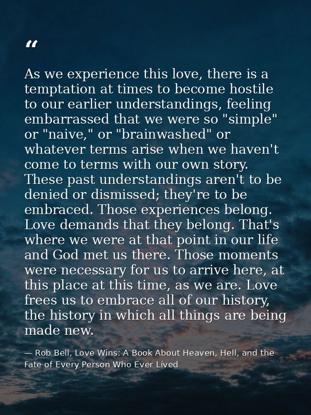 As we experience this love, there is a temptation at times to become hostile to our earlier understandings, feeling emba — Rob Bell, Love Wins: A Book About Heaven, Hell, and the Fate of Every Person Who Ever Lived
