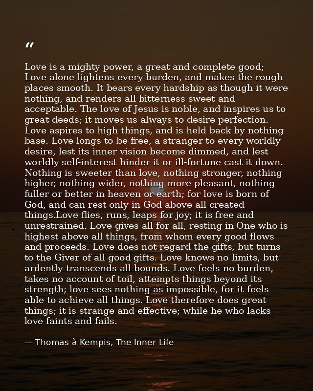 Love is a mighty power, a great and complete good; Love alone lightens every burden, and makes the rough places smooth.  — Thomas à Kempis, The Inner Life