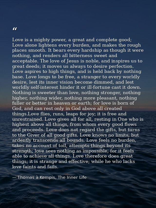 Love is a mighty power, a great and complete good; Love alone lightens every burden, and makes the rough places smooth.  — Thomas à Kempis, The Inner Life