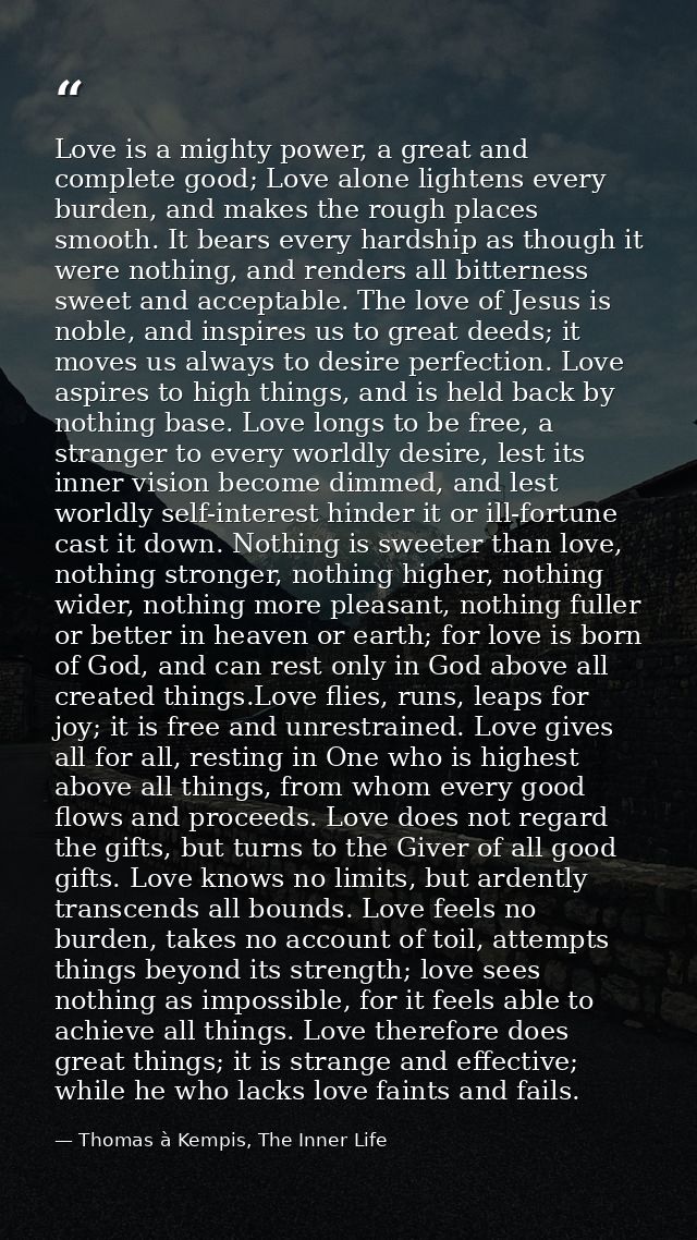 Love is a mighty power, a great and complete good; Love alone lightens every burden, and makes the rough places smooth.  — Thomas à Kempis, The Inner Life
