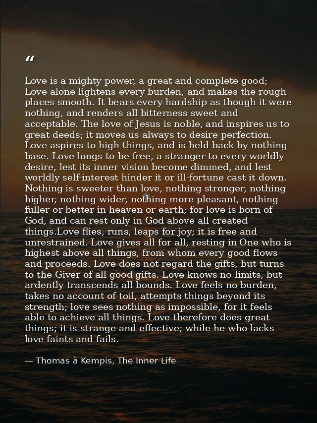 Love is a mighty power, a great and complete good; Love alone lightens every burden, and makes the rough places smooth.  — Thomas à Kempis, The Inner Life