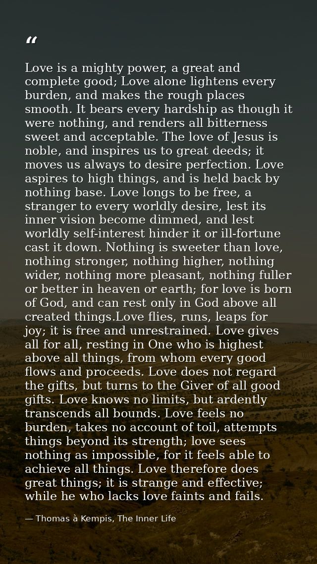 Love is a mighty power, a great and complete good; Love alone lightens every burden, and makes the rough places smooth.  — Thomas à Kempis, The Inner Life