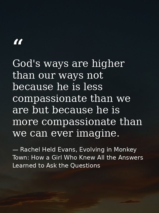 God's ways are higher than our ways not because he is less compassionate than we are but because he is more compassionat — Rachel Held Evans, Evolving in Monkey Town: How a Girl Who Knew All the Answers Learned to Ask the Questions